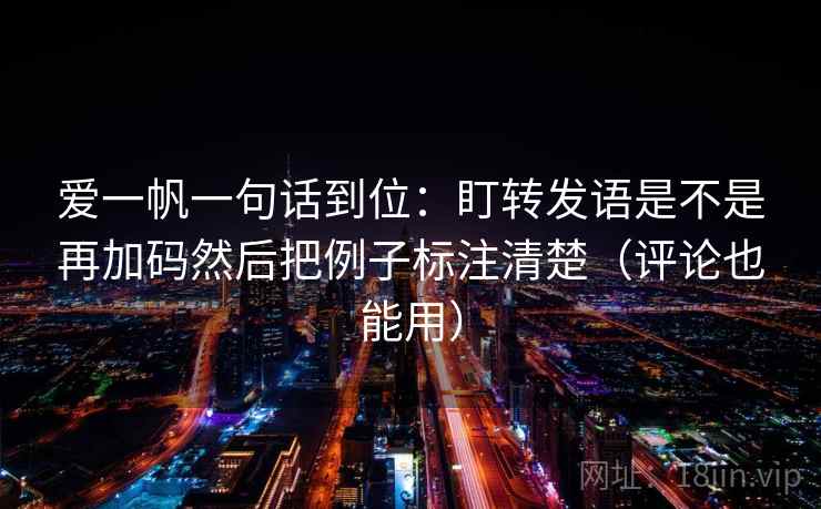 爱一帆一句话到位：盯转发语是不是再加码然后把例子标注清楚（评论也能用）