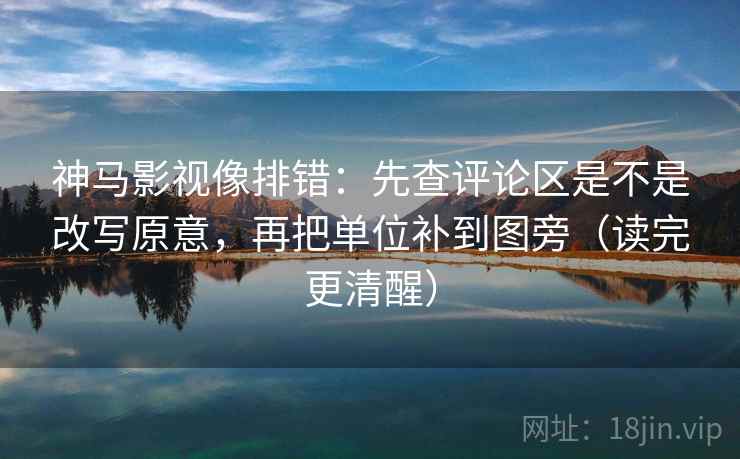 神马影视像排错：先查评论区是不是改写原意，再把单位补到图旁（读完更清醒）