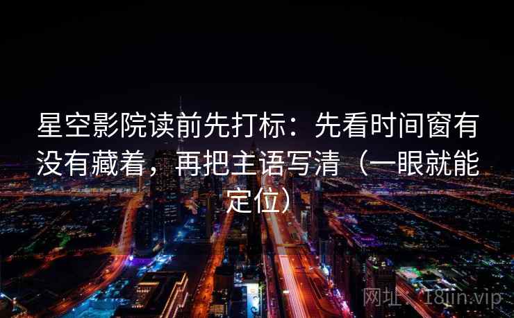 星空影院读前先打标：先看时间窗有没有藏着，再把主语写清（一眼就能定位）