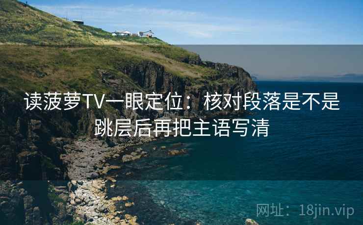 读菠萝TV一眼定位：核对段落是不是跳层后再把主语写清