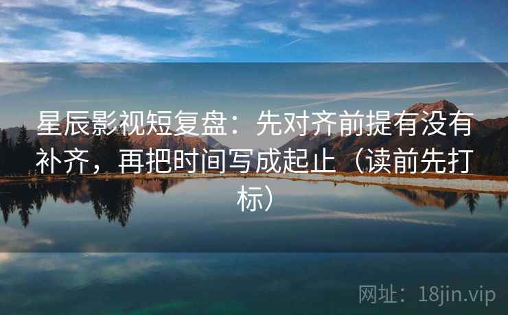 星辰影视短复盘：先对齐前提有没有补齐，再把时间写成起止（读前先打标）