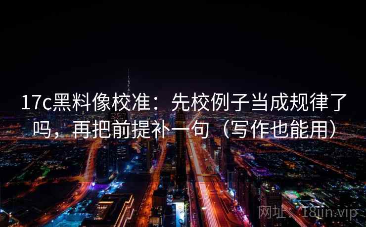 17c黑料像校准：先校例子当成规律了吗，再把前提补一句（写作也能用）