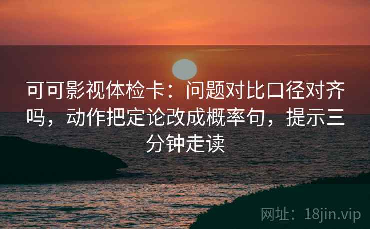 可可影视体检卡：问题对比口径对齐吗，动作把定论改成概率句，提示三分钟走读