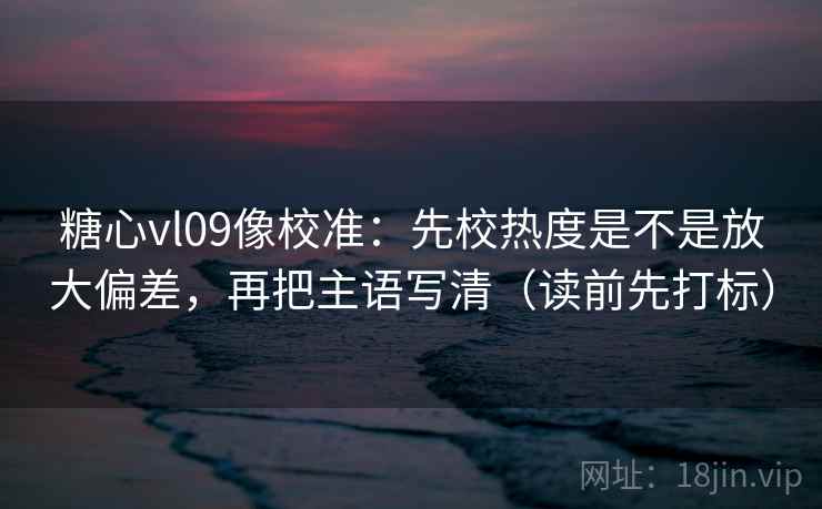 糖心vl09像校准：先校热度是不是放大偏差，再把主语写清（读前先打标）