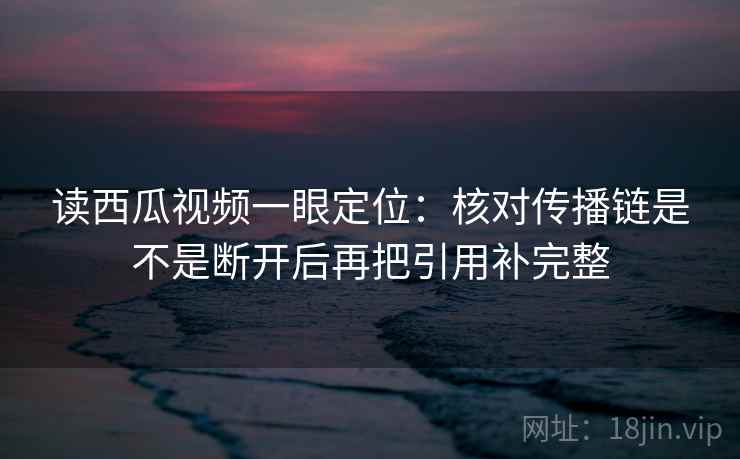 读西瓜视频一眼定位：核对传播链是不是断开后再把引用补完整