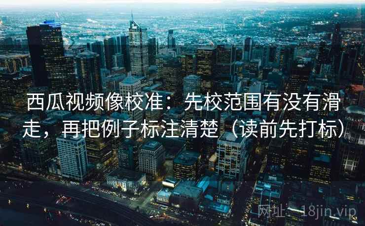 西瓜视频像校准：先校范围有没有滑走，再把例子标注清楚（读前先打标）