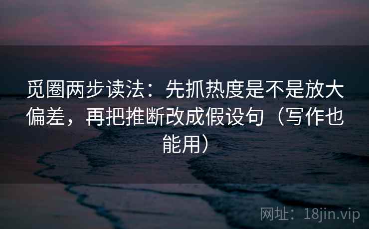 觅圈两步读法：先抓热度是不是放大偏差，再把推断改成假设句（写作也能用）