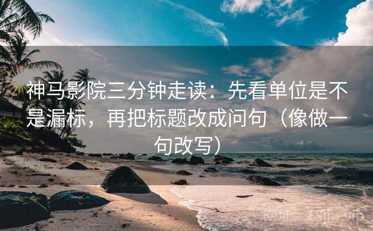 神马影院三分钟走读：先看单位是不是漏标，再把标题改成问句（像做一句改写）