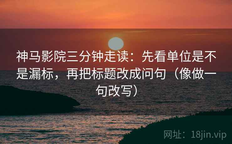 神马影院三分钟走读:先看单位是不是漏标,再把标题改成问句(像做一句改写) 神马影院三分钟走读:先看单位是不是漏标,再把标题改成问句(像做一句改写)