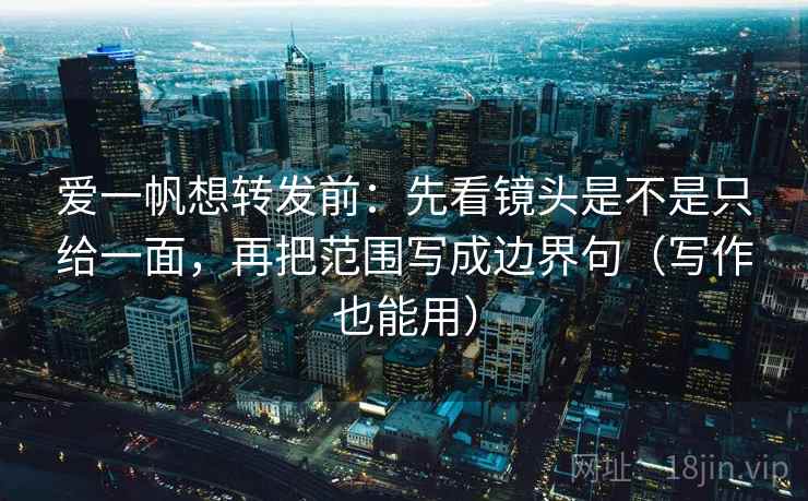 爱一帆想转发前：先看镜头是不是只给一面，再把范围写成边界句（写作也能用）