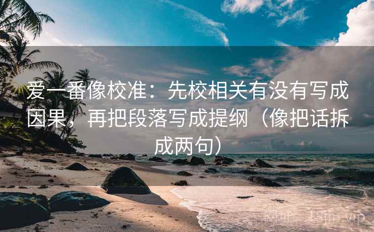 爱一番像校准：先校相关有没有写成因果，再把段落写成提纲（像把话拆成两句）