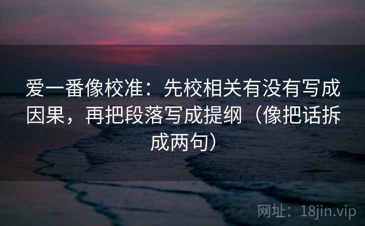 爱一番像校准:先校相关有没有写成因果,再把段落写成提纲(像把话拆成两句) 爱一番像校准:先校相关有没有写成因果,再把段落写成提纲(像把话拆成两句)