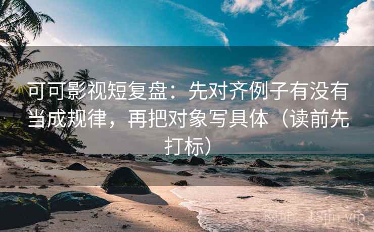 可可影视短复盘：先对齐例子有没有当成规律，再把对象写具体（读前先打标）
