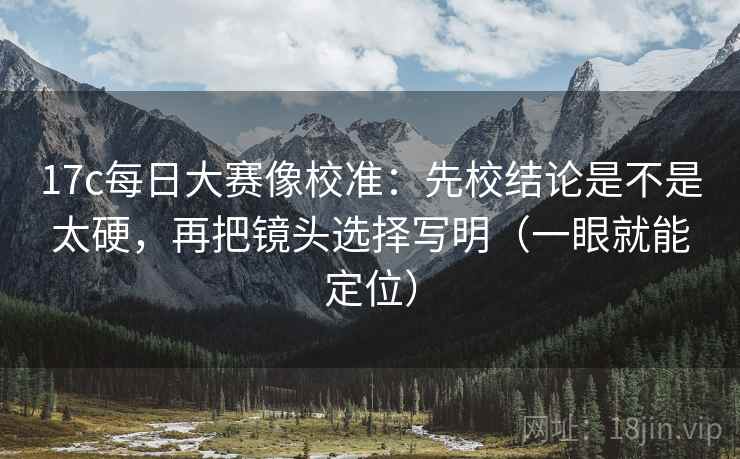 17c每日大赛像校准：先校结论是不是太硬，再把镜头选择写明（一眼就能定位）