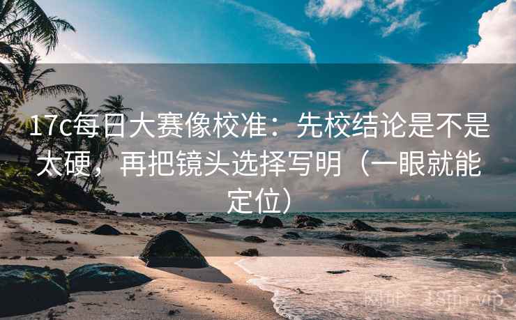 17c每日大赛像校准：先校结论是不是太硬，再把镜头选择写明（一眼就能定位）