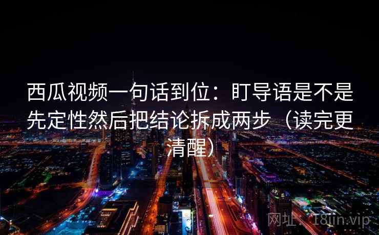 西瓜视频一句话到位:盯导语是不是先定性然后把结论拆成两步(读完更清醒) 西瓜视频一句话到位:盯导语是不是先定性然后把结论拆成两步(读完更清醒)