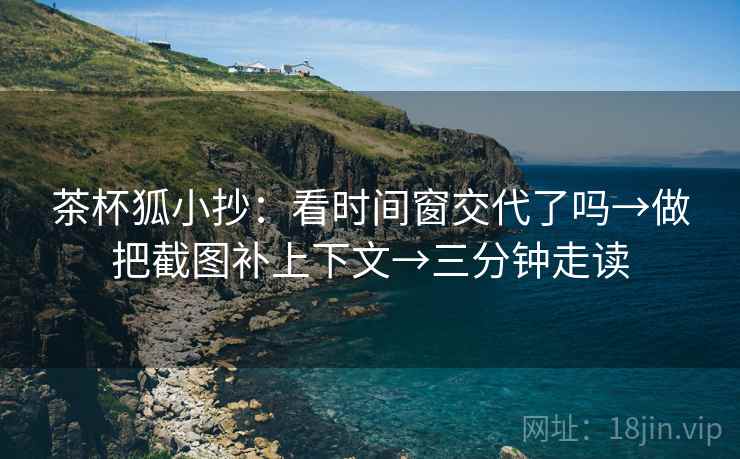 茶杯狐小抄：看时间窗交代了吗→做把截图补上下文→三分钟走读
