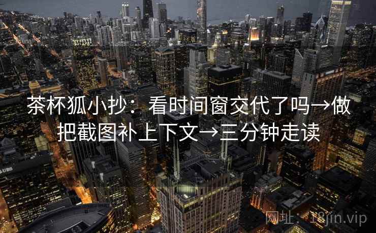 茶杯狐小抄:看时间窗交代了吗→做把截图补上下文→三分钟走读 茶杯狐小抄:看时间窗交代了吗→做把截图补上下文→三分钟走读