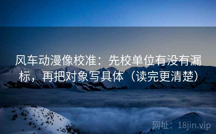风车动漫像校准:先校单位有没有漏标,再把对象写具体(读完更清楚) 风车动漫像校准:先校单位有没有漏标,再把对象写具体(读完更清楚)