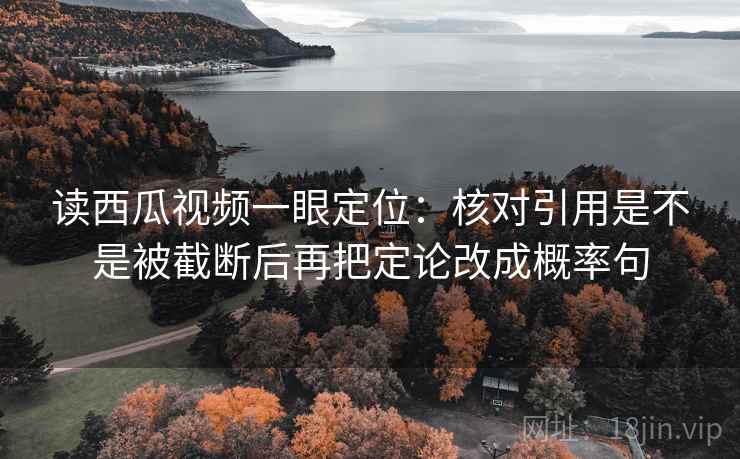 读西瓜视频一眼定位：核对引用是不是被截断后再把定论改成概率句