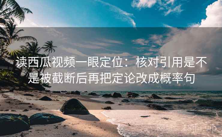 读西瓜视频一眼定位：核对引用是不是被截断后再把定论改成概率句