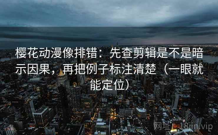 樱花动漫像排错：先查剪辑是不是暗示因果，再把例子标注清楚（一眼就能定位）