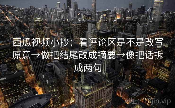西瓜视频小抄：看评论区是不是改写原意→做把结尾改成摘要→像把话拆成两句
