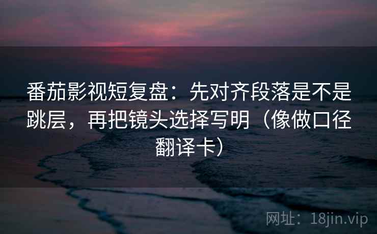 番茄影视短复盘：先对齐段落是不是跳层，再把镜头选择写明（像做口径翻译卡）