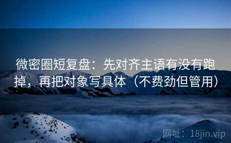 微密圈短复盘：先对齐主语有没有跑掉，再把对象写具体（不费劲但管用）