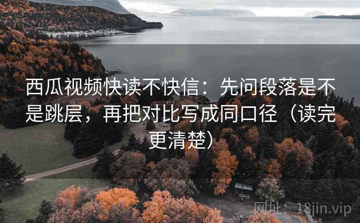 西瓜视频快读不快信：先问段落是不是跳层，再把对比写成同口径（读完更清楚）
