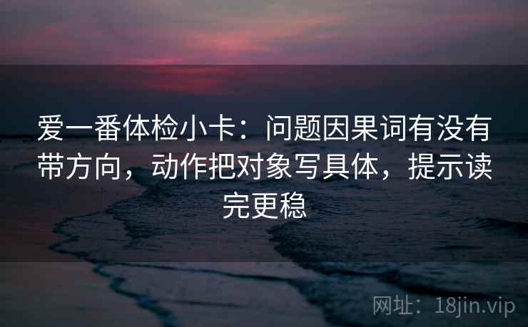 爱一番体检小卡：问题因果词有没有带方向，动作把对象写具体，提示读完更稳