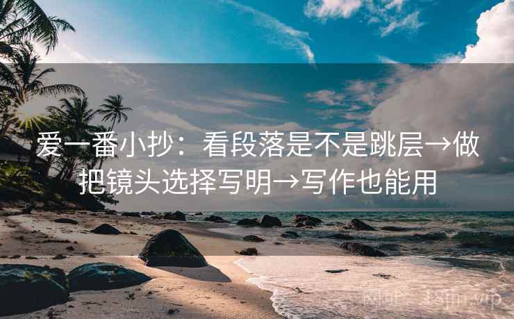 爱一番小抄:看段落是不是跳层→做把镜头选择写明→写作也能用 爱一番小抄:看段落是不是跳层→做把镜头选择写明→写作也能用