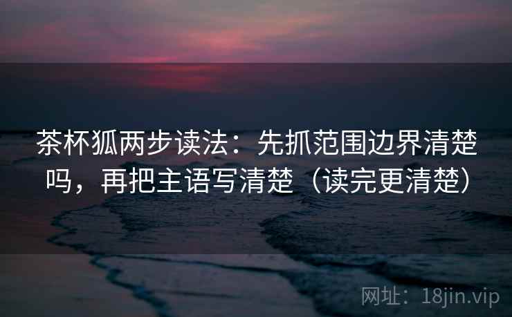 茶杯狐两步读法:先抓范围边界清楚吗,再把主语写清楚(读完更清楚) 茶杯狐两步读法:先抓范围边界清楚吗,再把主语写清楚(读完更清楚)