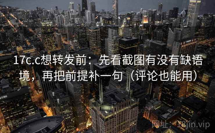 17c.c想转发前：先看截图有没有缺语境，再把前提补一句（评论也能用）