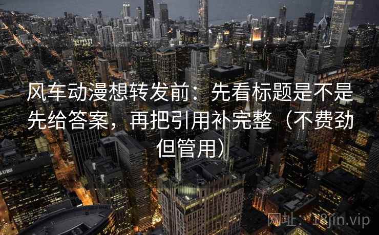 风车动漫想转发前：先看标题是不是先给答案，再把引用补完整（不费劲但管用）