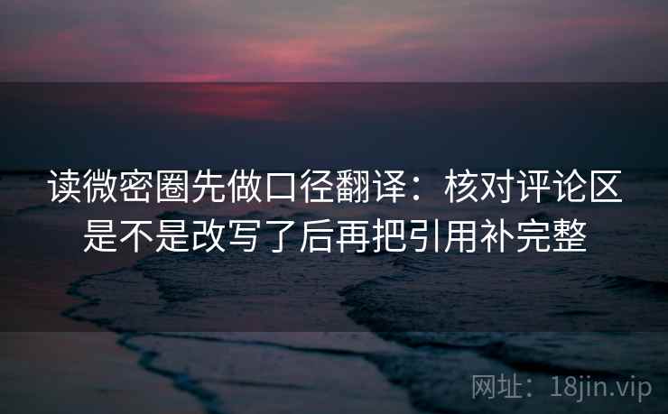 读微密圈先做口径翻译:核对评论区是不是改写了后再把引用补完整 读微密圈先做口径翻译:核对评论区是不是改写了后再把引用补完整
