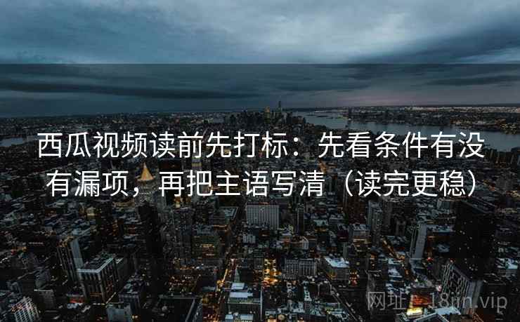 西瓜视频读前先打标:先看条件有没有漏项,再把主语写清(读完更稳) 西瓜视频读前先打标:先看条件有没有漏项,再把主语写清(读完更稳)
