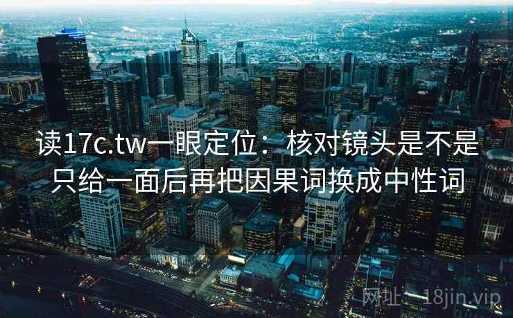读17c.tw一眼定位:核对镜头是不是只给一面后再把因果词换成中性词 读17c.tw一眼定位:核对镜头是不是只给一面后再把因果词换成中性词