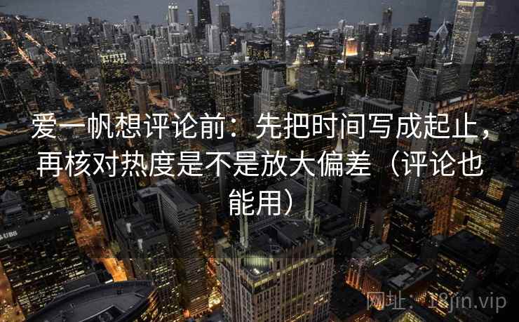 爱一帆想评论前：先把时间写成起止，再核对热度是不是放大偏差（评论也能用）