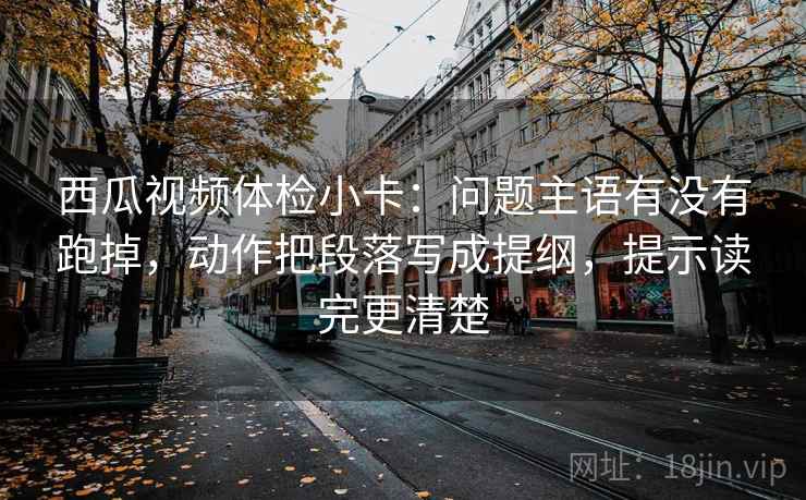 西瓜视频体检小卡：问题主语有没有跑掉，动作把段落写成提纲，提示读完更清楚